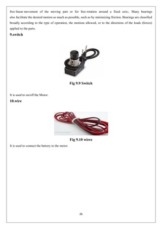 26
free linear movement of the moving part or for free rotation around a fixed axis;. Many bearings
also facilitate the desired motion as much as possible, such as by minimizing friction. Bearings are classified
broadly according to the type of operation, the motions allowed, or to the directions of the loads (forces)
applied to the parts.
9.switch
Fig 9.9 Switch
It is used to on/off the Motor.
10.wire
Fig 9.10 wires
It is used to connect the battery to the motor.
 