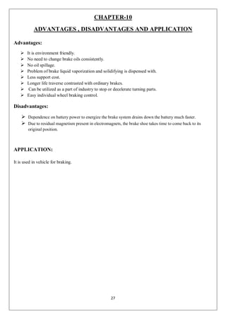 27
CHAPTER-10
ADVANTAGES , DISADVANTAGES AND APPLICATION
Advantages:
 It is environment friendly.
 No need to change brake oils consistently.
 No oil spillage.
 Problem of brake liquid vaporization and solidifying is dispensed with.
 Less support cost.
 Longer life traverse contrasted with ordinary brakes.
 Can be utilized as a part of industry to stop or decelerate turning parts.
 Easy individual wheel braking control.
Disadvantages:
 Dependence on battery power to energize the brake system drains down the battery much faster.
 Due to residual magnetism present in electromagnets, the brake shoe takes time to come back to its
original position.
APPLICATION:
It is used in vehicle for braking.
 