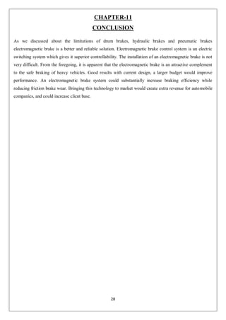 28
CHAPTER-11
CONCLUSION
As we discussed about the limitations of drum brakes, hydraulic brakes and pneumatic brakes
electromagnetic brake is a better and reliable solution. Electromagnetic brake control system is an electric
switching system which gives it superior controllability. The installation of an electromagnetic brake is not
very difficult. From the foregoing, it is apparent that the electromagnetic brake is an attractive complement
to the safe braking of heavy vehicles. Good results with current design, a larger budget would improve
performance. An electromagnetic brake system could substantially increase braking efficiency while
reducing friction brake wear. Bringing this technology to market would create extra revenue for automobile
companies, and could increase client base.
 