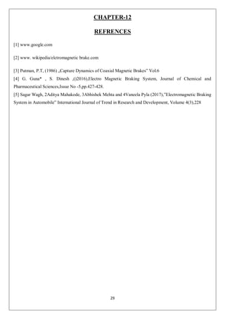 29
CHAPTER-12
REFRENCES
[1] www.google.com
[2] www. wikipedia/elctromagnetic brake.com
[3] Putman, P.T, (1986) „Capture Dynamics of Coaxial Magnetic Brakes‟ Vol.6
[4] G. Guna* , S. Dinesh ,()2016),Electro Magnetic Braking System, Journal of Chemical and
Pharmaceutical Sciences,Issue No -5,pp.427-428.
[5] Sagar Wagh, 2Aditya Mahakode, 3Abhishek Mehta and 4Vaneela Pyla (2017),”Electromagnetic Braking
System in Automobile” International Journal of Trend in Research and Development, Volume 4(3),228
 