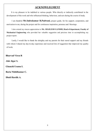 3
ACKNOWLEGMENT
It is my pleasure to be indebted to various people. Who directly or indirectly contributed in the
development of this work and who influenced thinking, behaviour, and acts during the course of study.
I am thankful Mr.Indrakumar R.Padwani, project guide, for his support, cooperation, and
motivation to me, during the project and for continuous inspiration, presence and blessings.
I also extend my sincere appreciation to Mr. SHAILESH GANDHI, Head of department, Faculty of
Mechanical Engineering who provided her valuable suggestion and precious time in accomplishing my
project report.
Lastly, I would like to thank the almighty and my parents for their moral support and my friends
with whom I shared my day-to-day experience and received lots of suggestion that improved my quality
of work.
Bharvad Viren R
Ahir Jigar S.
Ghanchi Usama I.
Baria Nikhilkumar C.
Dholi Hardik A.
 