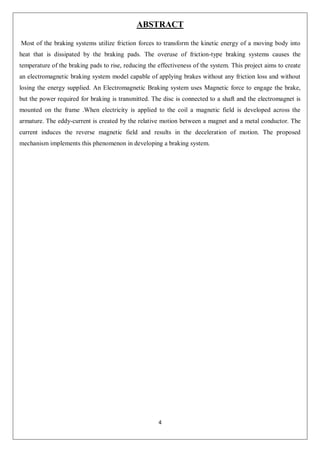4
ABSTRACT
Most of the braking systems utilize friction forces to transform the kinetic energy of a moving body into
heat that is dissipated by the braking pads. The overuse of friction-type braking systems causes the
temperature of the braking pads to rise, reducing the effectiveness of the system. This project aims to create
an electromagnetic braking system model capable of applying brakes without any friction loss and without
losing the energy supplied. An Electromagnetic Braking system uses Magnetic force to engage the brake,
but the power required for braking is transmitted. The disc is connected to a shaft and the electromagnet is
mounted on the frame .When electricity is applied to the coil a magnetic field is developed across the
armature. The eddy-current is created by the relative motion between a magnet and a metal conductor. The
current induces the reverse magnetic field and results in the deceleration of motion. The proposed
mechanism implements this phenomenon in developing a braking system.
 