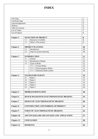 5
INDEX
Title Page 1
Certificate Page 2
Acknowledgements 3
Abstract 4
Table of Contents 5
List of Tables 7
List of Figures 8
Chapter 1 SELECTION OF PROJECT 8
1.1 Resources Available 8
1.2 Detail of the project 8
Chapter 2 PROJECT PLANNING 10
2.1 Introduction 10
2.2 Steps for project planning 10
Chapter 3 INTRODUCTION 11
3.1 General 11
3.2 Introduction of Brake 12
3.3 Types of Brake 12
3.3.1 Friction Brake 12
3.3.2 Electromagnetic Brake 13
3.3.3 Hydraulic Brake system 14
Chapter 4 LITARATURE SURVEY 15
4.1 Paper-1 15
4.2 Paper-2 15
4.3 Paper-3 15
4.4 Paper-4 16
4.5 Paper-5 16
Chapter 5 PROBLEM DEFINATION 18
Chapter 6 BLOCK DIAGRAM OF ELECTROMAGNETIC BRAKING 19
Chapter 7 DESIGN OF ELECTROMAGNETIC BRAKING 20
Chapter 8 CONSTRUCTION AND WORKING OF PROJECT 21
Chapter 9 PARTS OF ELECTROMAGNETIC BRAKING 22
Chapter 10 ADVANTAGES, DIS ADVANTAGES AND APPLICATION 27
Chapter 11 CONCLUSION 28
Chapter 12 REFRENCE 29
 