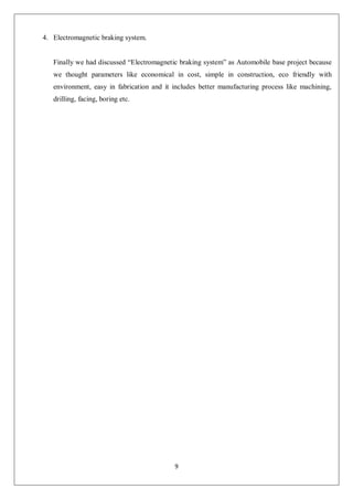 9
4. Electromagnetic braking system.
Finally we had discussed “Electromagnetic braking system” as Automobile base project because
we thought parameters like economical in cost, simple in construction, eco friendly with
environment, easy in fabrication and it includes better manufacturing process like machining,
drilling, facing, boring etc.
 