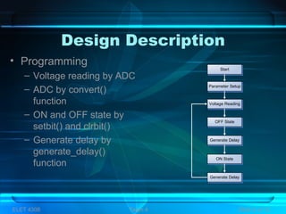Design Description
• Programming
– Voltage reading by ADC
– ADC by convert()
function
– ON and OFF state by
setbit() and clrbit()
– Generate delay by
generate_delay()
function
ELET 4308 Team 4 Slide 9 of 13
Start
Parameter Setup
Voltage Reading
Generate Delay
Generate Delay
OFF State
ON State
 