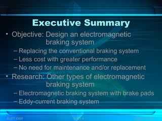 Executive Summary
• Objective: Design an electromagnetic
braking system
– Replacing the conventional braking system
– Less cost with greater performance
– No need for maintenance and/or replacement
• Research: Other types of electromagnetic
braking system
– Electromagnetic braking system with brake pads
– Eddy-current braking system
ELET 4308 Team 4 Slide 2 of 13
 