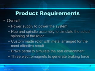 Product Requirements
• Overall
– Power supply to power the system
– Hub and spindle assembly to simulate the actual
spinning of the rotor
– Custom made rotor with metal arranged for the
most effective result
– Brake pedal to simulate the real environment
– Three electromagnets to generate braking force
ELET 4308 Team 4 Slide 3 of 13
 