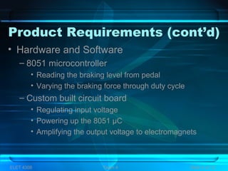 Product Requirements (cont’d)
• Hardware and Software
– 8051 microcontroller
• Reading the braking level from pedal
• Varying the braking force through duty cycle
– Custom built circuit board
• Regulating input voltage
• Powering up the 8051 µC
• Amplifying the output voltage to electromagnets
ELET 4308 Team 4 Slide 4 of 13
 