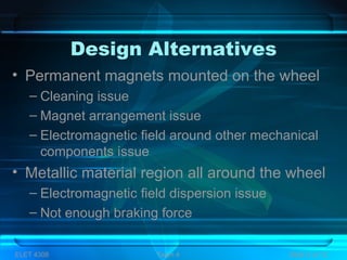 Design Alternatives
• Permanent magnets mounted on the wheel
– Cleaning issue
– Magnet arrangement issue
– Electromagnetic field around other mechanical
components issue
• Metallic material region all around the wheel
– Electromagnetic field dispersion issue
– Not enough braking force
ELET 4308 Team 4 Slide 5 of 13
 