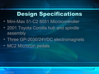 Design Specifications
ELET 4308 Team 4 Slide 6 of 13
• Mini-Max 51-C2 8051 Microcontroller
• 2001 Toyota Corolla hub and spindle
assembly
• Three GP-2030/24VDC electromagnets
• MC2 Microcon pedals
 