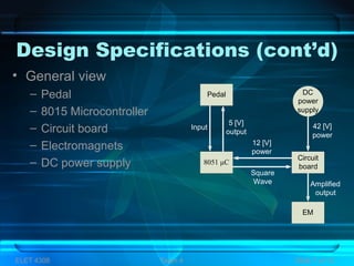 Design Specifications (cont’d)
• General view
– Pedal
– 8015 Microcontroller
– Circuit board
– Electromagnets
– DC power supply
Pedal
8051 µC
EM
DC
power
supply
Circuit
board
5 [V]
output
Input
Square
Wave
12 [V]
power
42 [V]
power
Amplified
output
ELET 4308 Team 4 Slide 7 of 13
 
