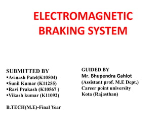 ELECTROMAGNETIC
BRAKING SYSTEM
SUBMITTED BY
Avinash Patel(K10504)
Sunil Kumar (K11255)
Ravi Prakash (K10567 )
Vikash kumar (K11092)
B.TECH(M.E)-Final Year
GUIDED BY
Mr. Bhupendra Gahlot
(Assistant prof. M.E Dept.)
Career point university
Kota (Rajasthan)
 