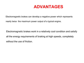 ADVANTAGES
Electromagnetic brakes can develop a negative power which represents
nearly twice the maximum power output of a typical engine.
Electromagnetic brakes work in a relatively cool condition and satisfy
all the energy requirements of braking at high speeds, completely
without the use of friction.
 