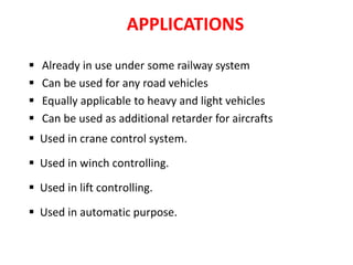 APPLICATIONS
 Already in use under some railway system
 Can be used for any road vehicles
 Equally applicable to heavy and light vehicles
 Can be used as additional retarder for aircrafts
 Used in crane control system.
 Used in winch controlling.
 Used in lift controlling.
 Used in automatic purpose.
 