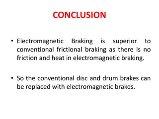 CONCLUSION
• Electromagnetic Braking is superior to
conventional frictional braking as there is no
friction and heat in electromagnetic braking.
• So the conventional disc and drum brakes can
be replaced with electromagnetic brakes.
 