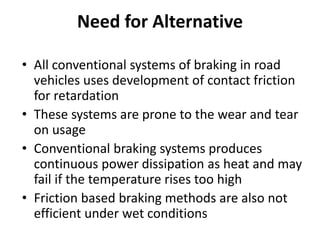 Need for Alternative
• All conventional systems of braking in road
vehicles uses development of contact friction
for retardation
• These systems are prone to the wear and tear
on usage
• Conventional braking systems produces
continuous power dissipation as heat and may
fail if the temperature rises too high
• Friction based braking methods are also not
efficient under wet conditions
 