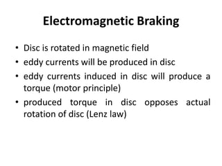 Electromagnetic Braking
• Disc is rotated in magnetic field
• eddy currents will be produced in disc
• eddy currents induced in disc will produce a
torque (motor principle)
• produced torque in disc opposes actual
rotation of disc (Lenz law)
 
