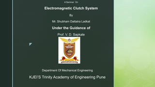 z
Department Of Mechanical Engineering
KJEI’S Trinity Academy of Engineering Pune
A Seminar On
Electromagnetic Clutch System
By
Mr. Shubham Dattatra Ladkat
Under the Guidance of
Prof. V. D. Sapkale
 