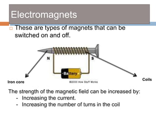 Electromagnets
 These are types of magnets that can be
switched on and off.
Iron core
Coils
The strength of the magnetic field can be increased by:
- Increasing the current.
- Increasing the number of turns in the coil
 