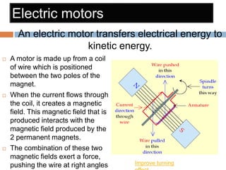  A motor is made up from a coil
of wire which is positioned
between the two poles of the
magnet.
 When the current flows through
the coil, it creates a magnetic
field. This magnetic field that is
produced interacts with the
magnetic field produced by the
2 permanent magnets.
 The combination of these two
magnetic fields exert a force,
pushing the wire at right angles
An electric motor transfers electrical energy to
kinetic energy.
Improve turning
 