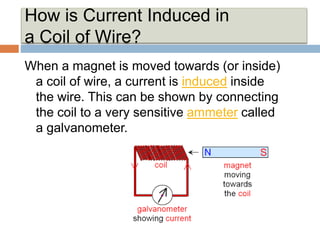 How is Current Induced in
a Coil of Wire?
When a magnet is moved towards (or inside)
a coil of wire, a current is induced inside
the wire. This can be shown by connecting
the coil to a very sensitive ammeter called
a galvanometer.
 