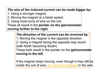 The size of the induced current can be made bigger by:
1. Using a stronger magnet.
2. Moving the magnet at a faster speed.
3. Using more turns of wire on the coil.
These all result in the pointer on the galvanometer
moving further to the right.
The direction of the current can be reversed by:
1. Moving the magnet in the opposite direction.
2. Using a magnet facing the opposite way round
(with North becoming South).
These both result in the pointer on the galvanometer
moving to the left.
If the magnet stops moving, even though it may still be
inside the coil of wire, no current is induced in the wire.
 