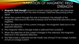 VARIATION OF MAGNETIC FIELD
STRENGTH
1. Magnetic field strength around a current-carrying straight wire becomes
less as the distance from the wire increases. Field lines becoming further
apart.
2. When the current through the wire is increased, the strength of the
magnetic field around the wire increases and the field lines become closer
together.
3. When the direction of the current changes, the magnetic field acts in the
opposite direction.
4. The magnetic field is stronger inside a solenoid than outside it.
5. When the direction of the current changes in the solenoid, the magnetic
field acts in the opposite direction.
6. The field inside a solenoid can be made very strong if it has a large number
of turns or a large current.
 