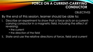 FORCE ON A CURRENT-CARRYING
CONDUCTOR
OBJECTIVES
By the end of this session, learner should be able to:
i. Describe an experiment to show that a force acts on a current-
carrying conductor in a magnetic field, including the effect of
reversing:
• the current
• the direction of the field
ii. State and use the relative directions of force, field and current
 