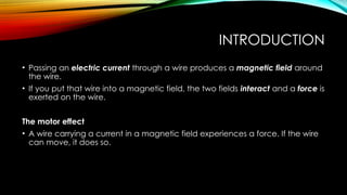 INTRODUCTION
• Passing an electric current through a wire produces a magnetic field around
the wire.
• If you put that wire into a magnetic field, the two fields interact and a force is
exerted on the wire.
The motor effect
• A wire carrying a current in a magnetic field experiences a force. If the wire
can move, it does so.
 