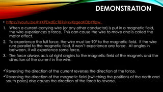 DEMONSTRATION
• https://youtu.be/hYKPDxdEcT8?si=xvXzgeaKDbYtlpw_
1. When a current-carrying wire (or any other conductor) is put in a magnetic field,
the wire experiences a force. This can cause the wire to move and is called the
motor effect.
2. To experience the full force, the wire must be 90° to the magnetic field. If the wire
runs parallel to the magnetic field, it won’t experience any force. At angles in
between, it will experience some force.
3. The force always acts at right angles to the magnetic field of the magnets and the
direction of the current in the wire.
Reversing the direction of the current reverses the direction of the force.
Reversing the direction of the magnetic field (switching the positions of the north and
south poles) also causes the direction of the force to reverse.
 