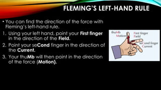 FLEMING’S LEFT-HAND RULE
• You can find the direction of the force with
Fleming’s left-hand rule.
1. Using your left hand, point your First finger
in the direction of the Field.
2. Point your seCond finger in the direction of
the Current.
3. Your thuMb will then point in the direction
of the force (Motion).
 