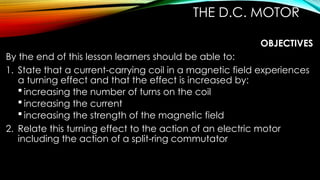 THE D.C. MOTOR
OBJECTIVES
By the end of this lesson learners should be able to:
1. State that a current-carrying coil in a magnetic field experiences
a turning effect and that the effect is increased by:
 increasing the number of turns on the coil
 increasing the current
 increasing the strength of the magnetic field
2. Relate this turning effect to the action of an electric motor
including the action of a split-ring commutator
 