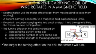 A CURRENT-CARRYING COIL OF
WIRE ROTATES IN A MAGNETIC FIELD
• Electric motors use the motor effect to get them moving (and to keep them
moving).
• A current-carrying conductor in a magnetic field experiences a force.
• If you twist a current-carrying wire into a coil and put it into a magnetic field,
the forces cause a turning effect.
• The turning effect on the coil is increased by:
1. Increasing the current in the coil
2. Increasing the number of turns on the coil
3. Increasing the strength of the magnetic field
The larger the turning effect on the coil, the faster it will turn.
 