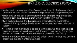 SIMPLE D.C. ELECTRIC MOTOR
A simple d.c. motor consists of a rectangular coil of wire mounted on
an axle that can rotate between the poles of a C-shaped magnet.
Each end of the coil is connected to half of a split ring of copper,
called a split-ring commutator, which rotates with the coil.
Two carbon blocks, the brushes, are pressed lightly against the
commutator by springs. The brushes are connected to an electrical
supply.
If Fleming’s left-hand rule is applied to the coil, we find that side ab
experiences an upward force and side cd a downward force. (No
forces act on ad and bc since they are parallel to the field.)
These two forces produce a turning effect which rotates the coil in a
clockwise direction until it is vertical.
 