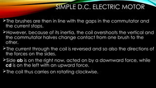 SIMPLE D.C. ELECTRIC MOTOR
The brushes are then in line with the gaps in the commutator and
the current stops.
However, because of its inertia, the coil overshoots the vertical and
the commutator halves change contact from one brush to the
other.
The current through the coil is reversed and so also the directions of
the forces on the sides.
Side ab is on the right now, acted on by a downward force, while
cd is on the left with an upward force.
The coil thus carries on rotating clockwise.
 