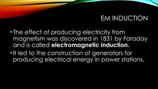 EM INDUCTION
•The effect of producing electricity from
magnetism was discovered in 1831 by Faraday
and is called electromagnetic induction.
•It led to the construction of generators for
producing electrical energy in power stations.
 