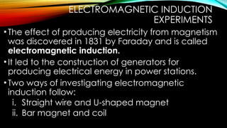 ELECTROMAGNETIC INDUCTION
EXPERIMENTS
•The effect of producing electricity from magnetism
was discovered in 1831 by Faraday and is called
electromagnetic induction.
•It led to the construction of generators for
producing electrical energy in power stations.
•Two ways of investigating electromagnetic
induction follow:
i. Straight wire and U-shaped magnet
ii. Bar magnet and coil
 