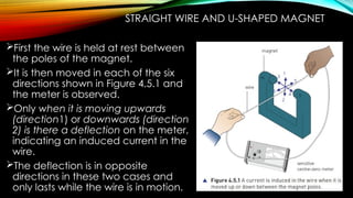STRAIGHT WIRE AND U-SHAPED MAGNET
First the wire is held at rest between
the poles of the magnet.
It is then moved in each of the six
directions shown in Figure 4.5.1 and
the meter is observed.
Only when it is moving upwards
(direction1) or downwards (direction
2) is there a deflection on the meter,
indicating an induced current in the
wire.
The deflection is in opposite
directions in these two cases and
only lasts while the wire is in motion.
 