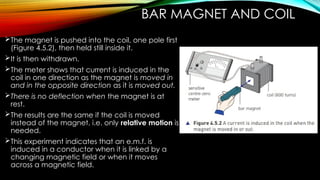 BAR MAGNET AND COIL
The magnet is pushed into the coil, one pole first
(Figure 4.5.2), then held still inside it.
It is then withdrawn.
The meter shows that current is induced in the
coil in one direction as the magnet is moved in
and in the opposite direction as it is moved out.
There is no deflection when the magnet is at
rest.
The results are the same if the coil is moved
instead of the magnet, i.e. only relative motion is
needed.
This experiment indicates that an e.m.f. is
induced in a conductor when it is linked by a
changing magnetic field or when it moves
across a magnetic field.
 