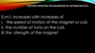 FACTORS AFFECTING THE MAGNITUDE OF AN INDUCED E.M.F.
E.m.f. increases with increases of
i. the speed of motion of the magnet or coil,
ii. the number of turns on the coil,
iii.the strength of the magnet
 