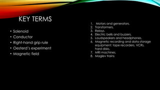 KEY TERMS
• Solenoid
• Conductor
• Right-hand grip rule
• Oesterd’s experiment
• Magnetic field
1. Motors and generators.
2. Transformers.
3. Relays.
4. Electric bells and buzzers.
5. Loudspeakers and headphones.
6. Magnetic recording and data storage
equipment: tape recorders, VCRs,
hard disks.
7. MRI machines.
8. Maglev trains
 