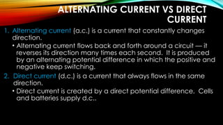 ALTERNATING CURRENT VS DIRECT
CURRENT
1. Alternating current (a.c.) is a current that constantly changes
direction.
• Alternating current flows back and forth around a circuit — it
reverses its direction many times each second. It is produced
by an alternating potential difference in which the positive and
negative keep switching.
2. Direct current (d.c.) is a current that always flows in the same
direction.
• Direct current is created by a direct potential difference. Cells
and batteries supply d.c..
 