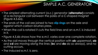 SIMPLE A.C. GENERATOR
• The simplest alternating current (a.c.) generator (alternator) consists
of a rectangular coil between the poles of a C-shaped magnet
(Figure 4.5.6a).
• The ends of the coil are joined to two slip rings on the axle and
against which carbon brushes press.
• When the coil is rotated it cuts the field lines and an e.m.f. is induced
in it.
• Figure 4.5.6b shows how the e.m.f. varies over one complete rotation.
• As the coil moves through the vertical position with ab uppermost, ab
and cd are moving along the lines (bc and da do so always), and no
cutting occurs.
• The induced e.m.f. is zero.
 