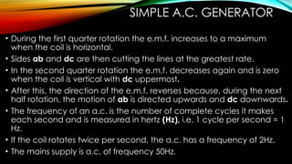 SIMPLE A.C. GENERATOR
• During the first quarter rotation the e.m.f. increases to a maximum
when the coil is horizontal.
• Sides ab and dc are then cutting the lines at the greatest rate.
• In the second quarter rotation the e.m.f. decreases again and is zero
when the coil is vertical with dc uppermost.
• After this, the direction of the e.m.f. reverses because, during the next
half rotation, the motion of ab is directed upwards and dc downwards.
• The frequency of an a.c. is the number of complete cycles it makes
each second and is measured in hertz (Hz), i.e. 1 cycle per second = 1
Hz.
• If the coil rotates twice per second, the a.c. has a frequency of 2Hz.
• The mains supply is a.c. of frequency 50Hz.
 