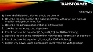 TRANSFORMER
OBJECTIVES
By the end of this lesson, learners should be able to:
1. Describe the construction of a basic transformer with a soft-iron core, as
used for voltage transformations
2. Describe the principle of operation of a transformer
3. Use the terms step-up and step-down
4. Recall and use the equation(Vp/Vs) = (Np/Ns) (for 100% efficiency)
5. Describe the use of the transformer in high-voltage transmission of electricity
6. Recall and use the equation IpVp = IsVs (for 100% efficiency)
7. Explain why power losses in cables are lower when the voltage is high
 