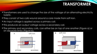 TRANSFORMER
Transformers are used to change the size of the voltage of an alternating electricity
supply.
They consist of two coils wound around a core made from soft iron.
An input voltage is applied across a primary coil.
This produces an output voltage across a secondary coil.
The primary and secondary coils, can either be on top of one another (Figure a) or
on separate limbs (Figure b).
 