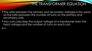 THE TRANSFORMER EQUATION
The ratio between the primary and secondary voltages is the same
as the ratio between the number of turns on the primary and
secondary coils.
You can calculate the output voltage of a transformer from the
input voltage and the number of turns on each coil.
=
 