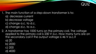 QUIZ
1. The main function of a step-down transformer is to:
a) decrease current
b) decrease voltage
c) change a.c. to d.c.
d) change d.c. to a.c.
2. A transformer has 1000 turns on the primary coil. The voltage
applied to the primary coil is 230 V a.c. How many turns are on
the secondary coil if the output voltage is 46 V a.c.?
a) 20
b) 2000
c) 200
d) 4000
 