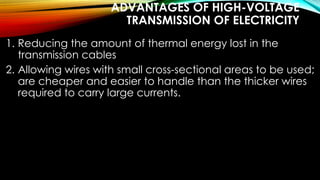 ADVANTAGES OF HIGH-VOLTAGE
TRANSMISSION OF ELECTRICITY
1. Reducing the amount of thermal energy lost in the
transmission cables
2. Allowing wires with small cross-sectional areas to be used;
are cheaper and easier to handle than the thicker wires
required to carry large currents.
 