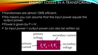 ENERGY LOSSES IN A TRANSFORMER
Transformers are almost 100% efficient.
This means you can assume that the input power equals the
output power.
Power is given by P = IV .
 So input power = output power can also be written as:
 